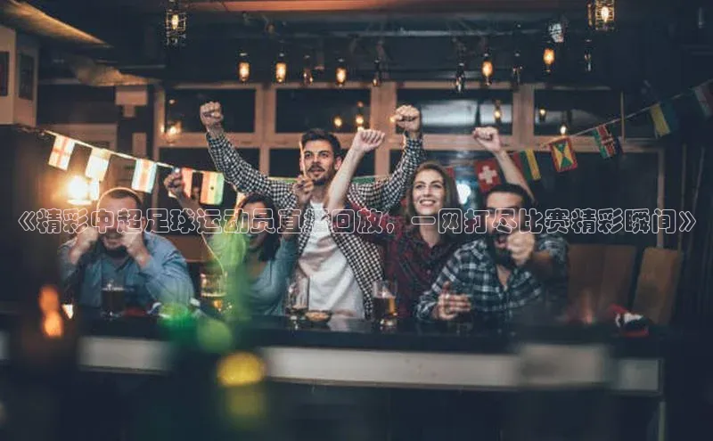 3377体育app官方下载百度Apollo《精彩中超足球运动员直播回放，一网打尽比赛精彩瞬间》