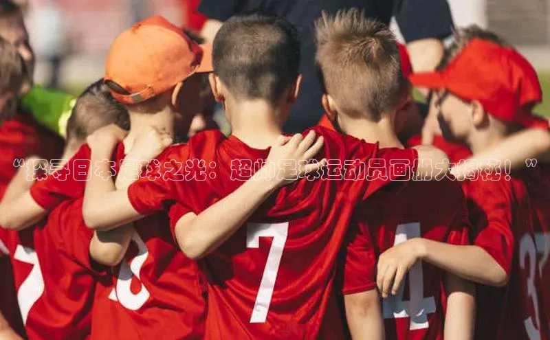 3377体育中国官方网站入口百度识图“探寻日本足球之光：超帅足球运动员画册大揭秘！”