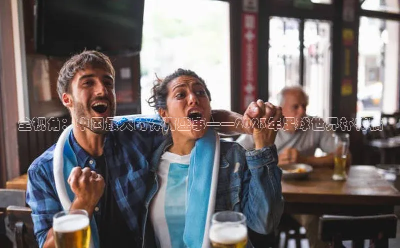 3377体育网站入口下载同程全视角：中国最大的体育盛事——2023年足球世界杯特稿