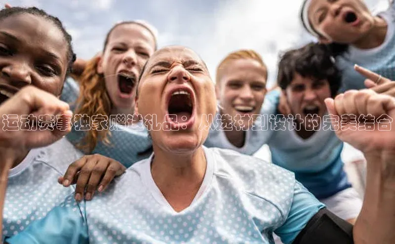 3377体育网站入口下载宣亚国际运动赛事独家赠送礼品：从选材到设计的完美结合