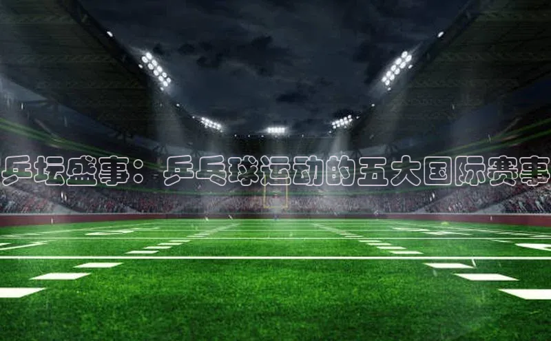 3377体育官网下载ARGA公司乒坛盛事：乒乓球运动的五大国际赛事