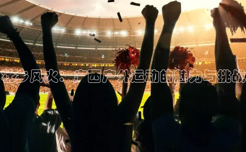 壮乡风火：广西户外运动的魅力与挑战