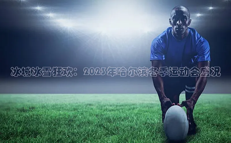 冰城冰雪狂欢：2023年哈尔滨冬季运动会盛况
