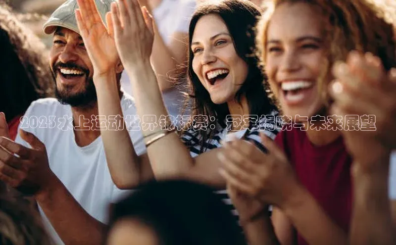 2023水上运动世界锦标赛：冠军揭晓与未来展望