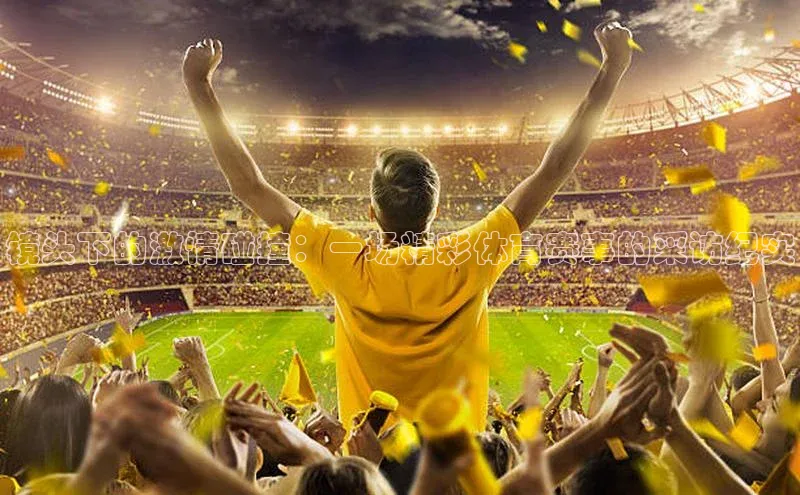 镜头下的激情碰撞：一场精彩体育赛事的采访纪实