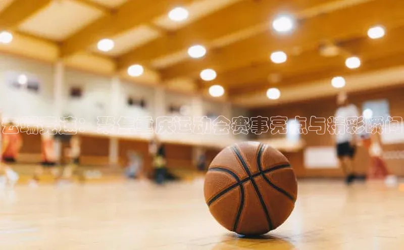 云端竞速：聚焦重庆运动会赛事亮点与精彩瞬间